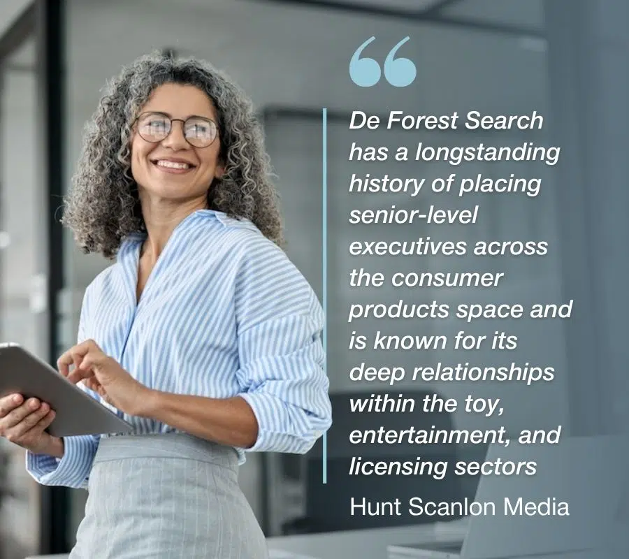 de forest search_executives De Forest Search has a longstanding history of placing senior-level executives across the consumer products space and is known for its deep relationships within the toy, entertainment, and licensing sectors - Hunt Scanlon Media